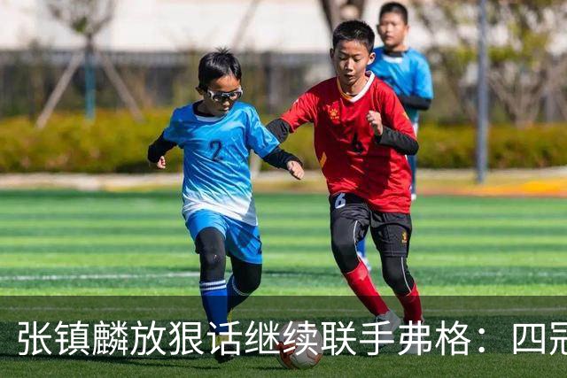 张镇麟放狠话继续联手弗格：四冠只是开始想要拿更多！两人关系不止是抱大腿